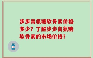 步步高氨糖软骨素价格多少？了解步步高氨糖软骨素的市场价格？
