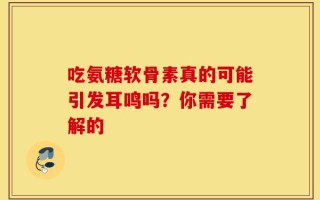 吃氨糖软骨素真的可能引发耳鸣吗？你需要了解的