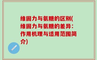 维固力与氨糖的区别(维固力与氨糖的差异：作用机理与适用范围简介)