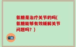 氨糖是治疗关节的吗(氨糖能够有效缓解关节问题吗？)