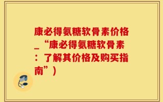 康必得氨糖软骨素价格_“康必得氨糖软骨素：了解其价格及购买指南”)