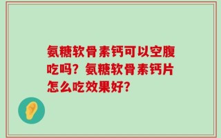 氨糖软骨素钙可以空腹吃吗？氨糖软骨素钙片怎么吃效果好？