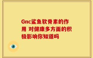 Gnc鲨鱼软骨素的作用 对健康多方面的积极影响你知道吗