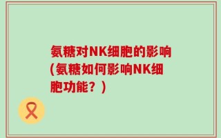 氨糖对NK细胞的影响(氨糖如何影响NK细胞功能？)