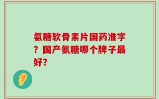 氨糖软骨素片国药准字？国产氨糖哪个牌子最好？
