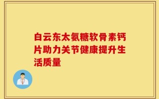白云东太氨糖软骨素钙片助力关节健康提升生活质量