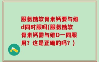 服氨糖软骨素钙要与维d同时服吗(服氨糖软骨素钙需与维D一同服用？这是正确的吗？)