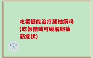 吃氨糖能治疗腿抽筋吗(吃氨糖或可缓解腿抽筋症状)