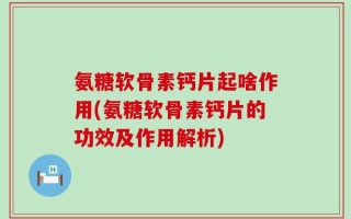 氨糖软骨素钙片起啥作用(氨糖软骨素钙片的功效及作用解析)