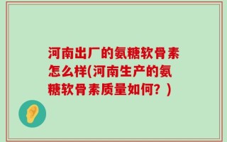 河南出厂的氨糖软骨素怎么样(河南生产的氨糖软骨素质量如何？)