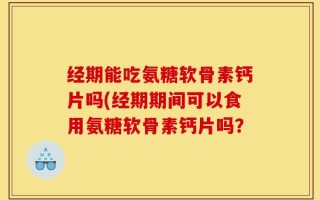 经期能吃氨糖软骨素钙片吗(经期期间可以食用氨糖软骨素钙片吗？