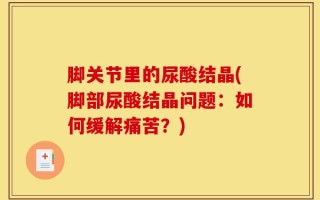 脚关节里的尿酸结晶(脚部尿酸结晶问题：如何缓解痛苦？)
