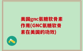 美国gnc氨糖软骨素作用(GNC氨糖软骨素在美国的功效)