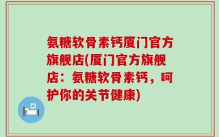 氨糖软骨素钙厦门官方旗舰店(厦门官方旗舰店：氨糖软骨素钙，呵护你的关节健康)