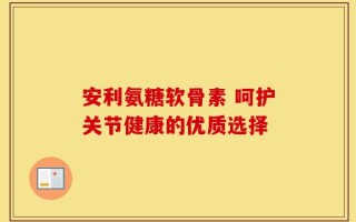 安利氨糖软骨素 呵护关节健康的优质选择
