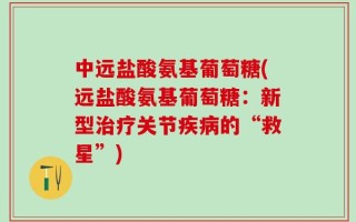 中远盐酸氨基葡萄糖(远盐酸氨基葡萄糖：新型治疗关节疾病的“救星”)