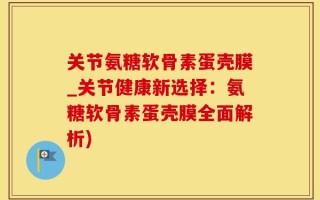 关节氨糖软骨素蛋壳膜_关节健康新选择：氨糖软骨素蛋壳膜全面解析)