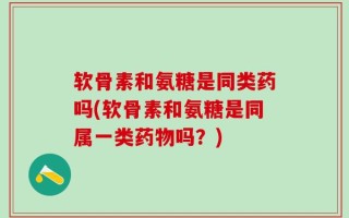 软骨素和氨糖是同类药吗(软骨素和氨糖是同属一类药物吗？)