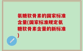 氨糖软骨素的国家标准含量(国家标准规定氨糖软骨素含量的新标准)