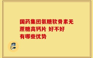 国药集团氨糖软骨素无蔗糖高钙片 好不好 有哪些优势