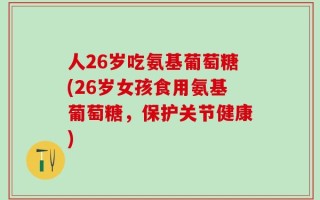 人26岁吃氨基葡萄糖(26岁女孩食用氨基葡萄糖，保护关节健康)