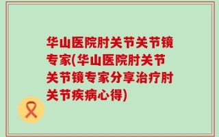 华山医院肘关节关节镜专家(华山医院肘关节关节镜专家分享治疗肘关节疾病心得)