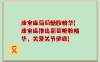 康宝库葡萄糖胺精华(康宝库推出葡萄糖胺精华，关爱关节健康)
