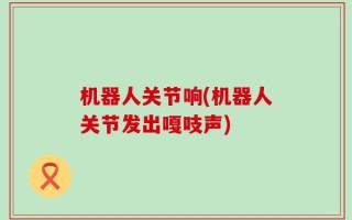 机器人关节响(机器人关节发出嘎吱声)