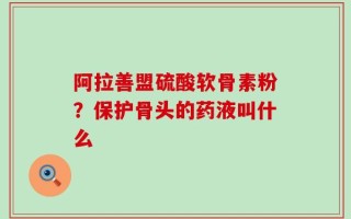 阿拉善盟硫酸软骨素粉？保护骨头的药液叫什么