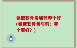 氨糖软骨素加钙哪个好(氨糖软骨素与钙：哪个更好？)