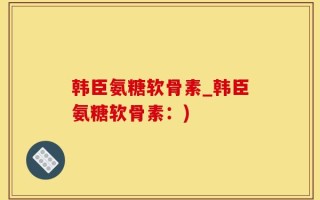 韩臣氨糖软骨素_韩臣氨糖软骨素：)