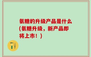 氨糖的升级产品是什么(氨糖升级，新产品即将上市！)