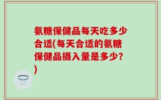 氨糖保健品每天吃多少合适(每天合适的氨糖保健品摄入量是多少？)