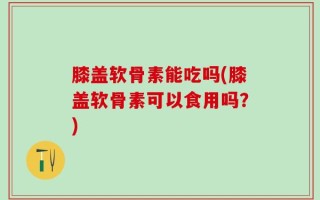 膝盖软骨素能吃吗(膝盖软骨素可以食用吗？)