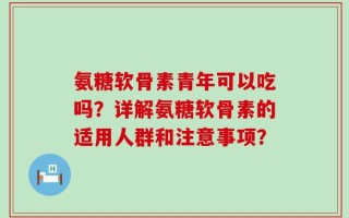 氨糖软骨素青年可以吃吗？详解氨糖软骨素的适用人群和注意事项？