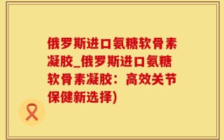 俄罗斯进口氨糖软骨素凝胶_俄罗斯进口氨糖软骨素凝胶：高效关节保健新选择)