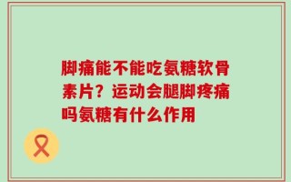 脚痛能不能吃氨糖软骨素片？运动会腿脚疼痛吗氨糖有什么作用
