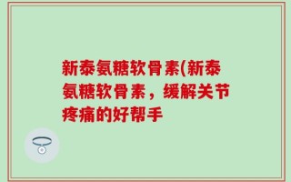 新泰氨糖软骨素(新泰氨糖软骨素，缓解关节疼痛的好帮手