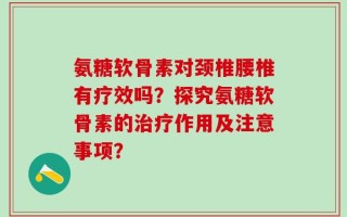 氨糖软骨素对颈椎腰椎有疗效吗？探究氨糖软骨素的治疗作用及注意事项？