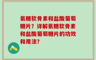 氨糖软骨素和盐酸葡萄糖片？详解氨糖软骨素和盐酸葡萄糖片的功效和用法？