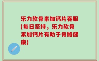 乐力软骨素加钙片吞服(每日坚持，乐力软骨素加钙片有助于骨骼健康)