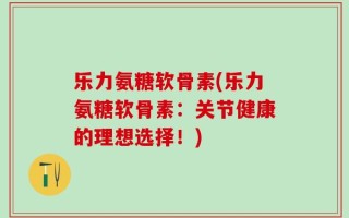 乐力氨糖软骨素(乐力氨糖软骨素：关节健康的理想选择！)