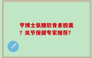 亨博士氨糖软骨素胶囊？关节保健专家推荐？