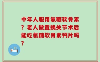 中年人服用氨糖软骨素？老人做置换关节术后能吃氨糖软骨素钙片吗？