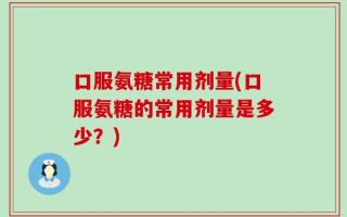 口服氨糖常用剂量(口服氨糖的常用剂量是多少？)