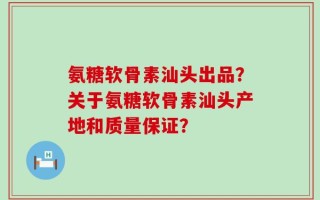 氨糖软骨素汕头出品？关于氨糖软骨素汕头产地和质量保证？