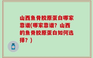 山西鱼骨胶原蛋白哪家靠谱(哪家靠谱？山西的鱼骨胶原蛋白如何选择？)