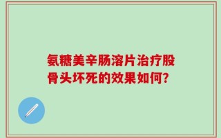 氨糖美辛肠溶片治疗股骨头坏死的效果如何？