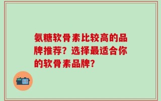 氨糖软骨素比较高的品牌推荐？选择最适合你的软骨素品牌？
