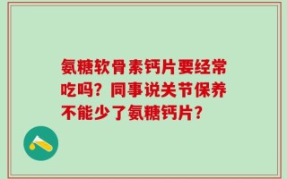 氨糖软骨素钙片要经常吃吗？同事说关节保养不能少了氨糖钙片？